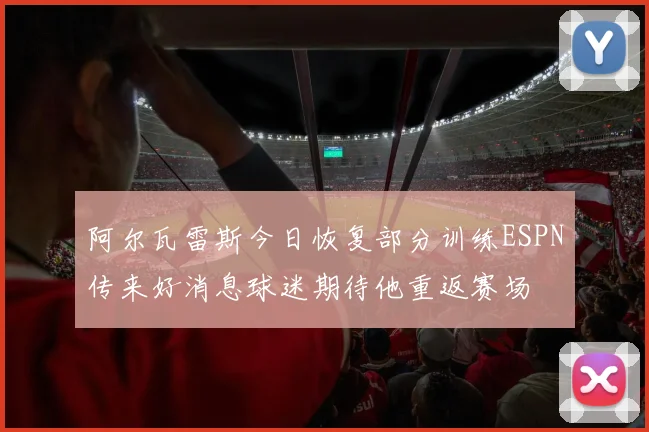 阿尔瓦雷斯今日恢复部分训练ESPN传来好消息球迷期待他重返赛场