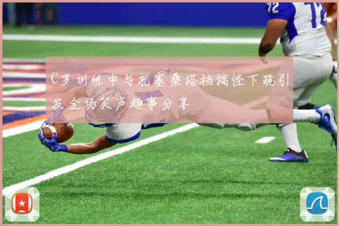 C罗训练中与孔塞桑搭档搞怪下跪引发全场笑声趣事分享