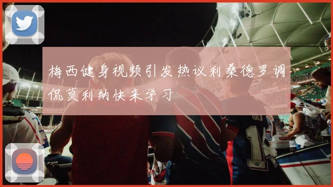 梅西健身视频引发热议利桑德罗调侃莫利纳快来学习