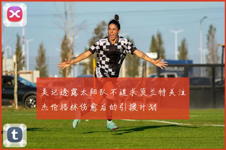 美记透露太阳队不追求莫兰特关注杰伦格林伤愈后的引援计划