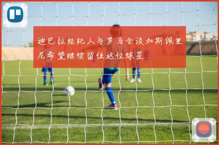 迪巴拉经纪人与罗马会谈加斯佩里尼希望继续留住这位球星