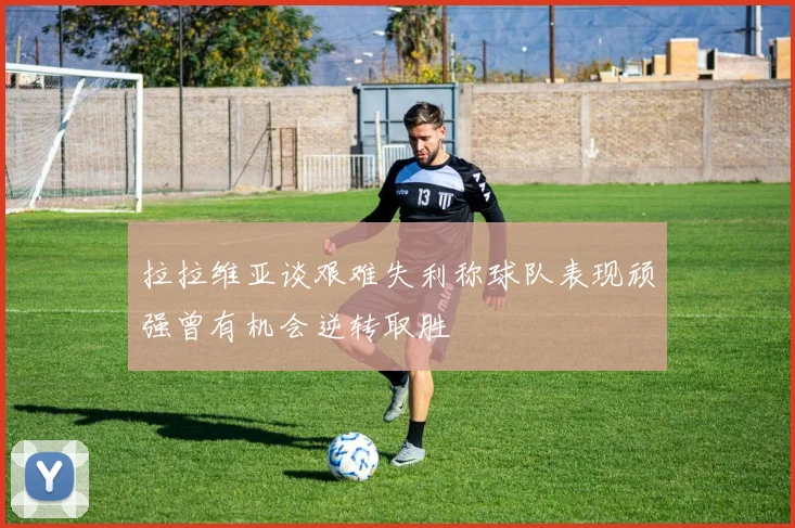 拉拉维亚谈艰难失利称球队表现顽强曾有机会逆转取胜