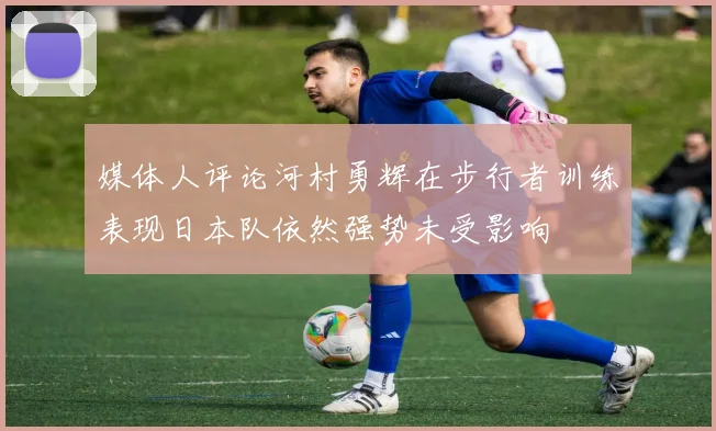 媒体人评论河村勇辉在步行者训练表现日本队依然强势未受影响