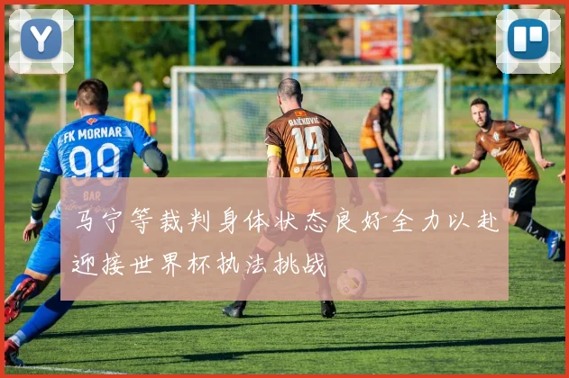 马宁等裁判身体状态良好全力以赴迎接世界杯执法挑战