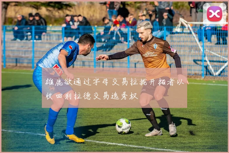 雄鹿欲通过字母交易拉拢开拓者以收回利拉德交易选秀权