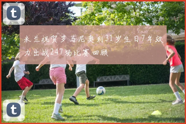 米兰祝贺罗马尼奥利31岁生日7年效力出战247场比赛回顾