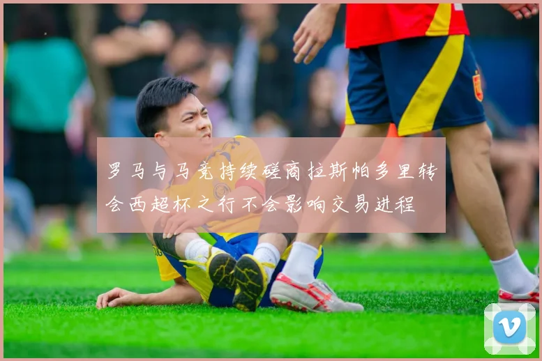 罗马与马竞持续磋商拉斯帕多里转会西超杯之行不会影响交易进程