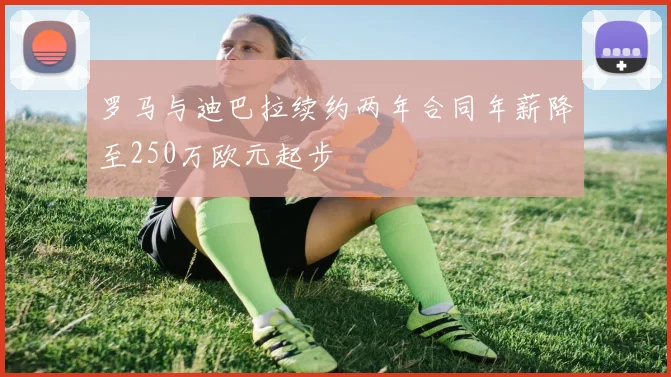 罗马与迪巴拉续约两年合同年薪降至250万欧元起步