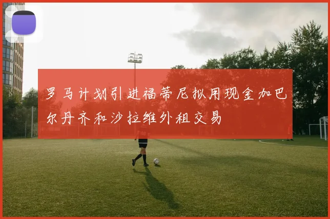 罗马计划引进福蒂尼拟用现金加巴尔丹齐和沙拉维外租交易