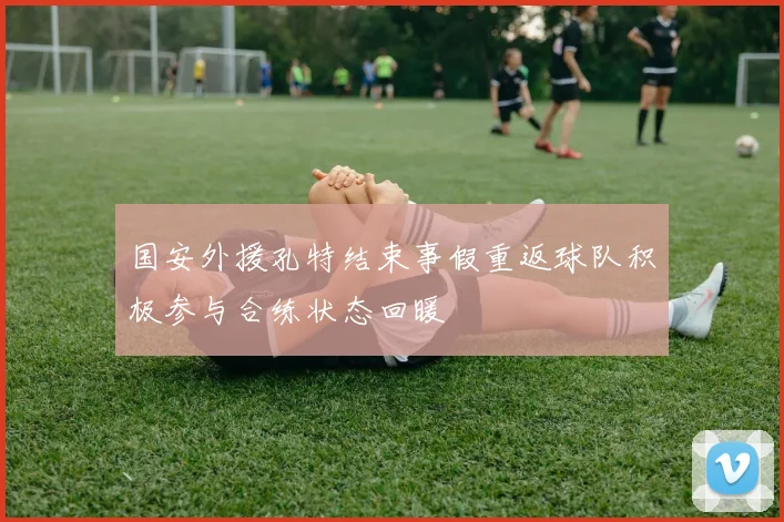 国安外援孔特结束事假重返球队积极参与合练状态回暖