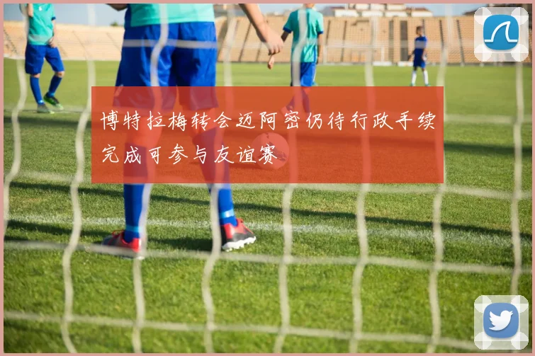 博特拉梅转会迈阿密仍待行政手续完成可参与友谊赛