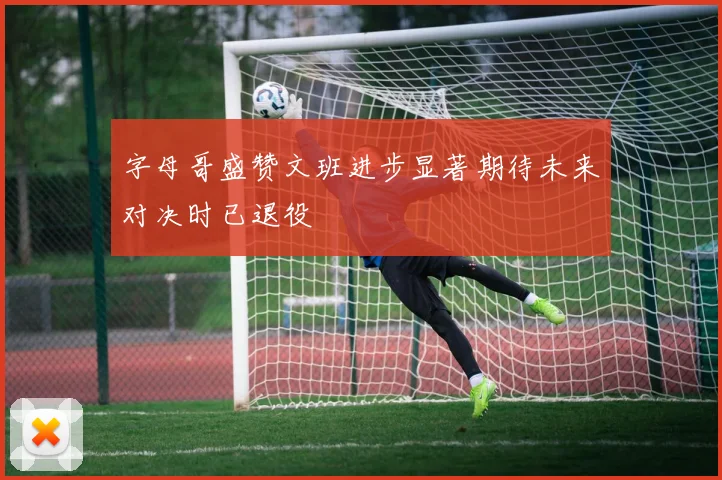 字母哥盛赞文班进步显著期待未来对决时已退役
