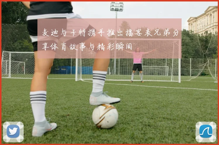 麦迪与卡特携手推出播客表兄弟分享体育故事与精彩瞬间