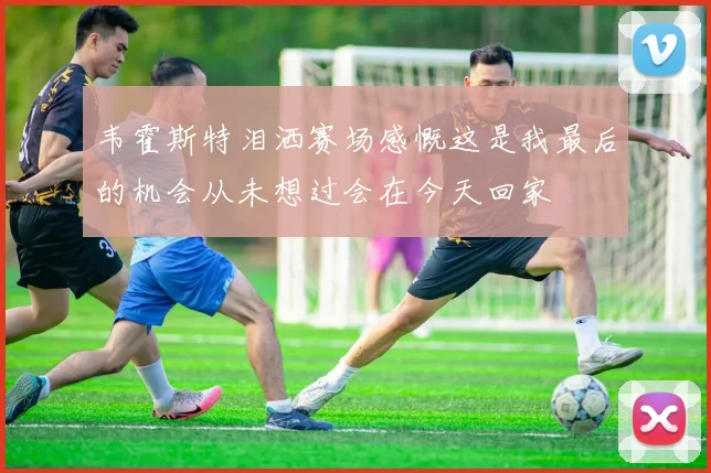 韦霍斯特泪洒赛场感慨这是我最后的机会从未想过会在今天回家