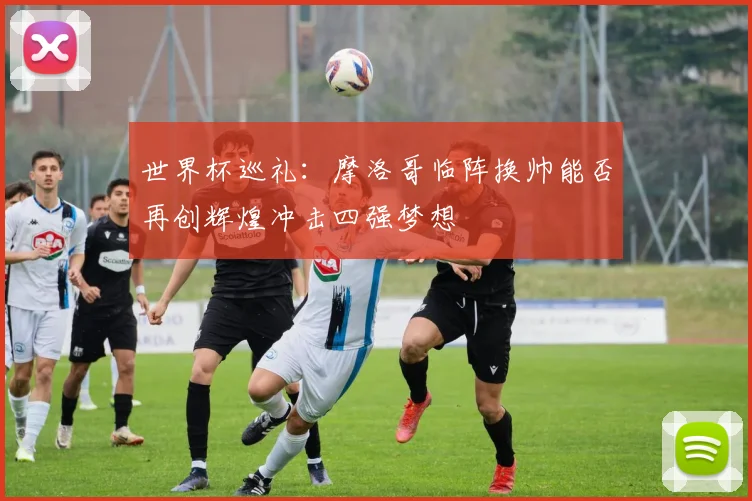 世界杯巡礼：摩洛哥临阵换帅能否再创辉煌冲击四强梦想