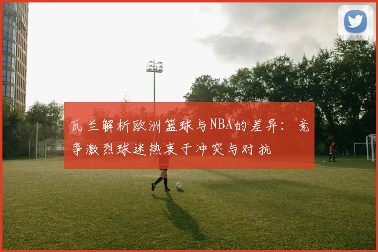 瓦兰解析欧洲篮球与NBA的差异：竞争激烈球迷热衷于冲突与对抗