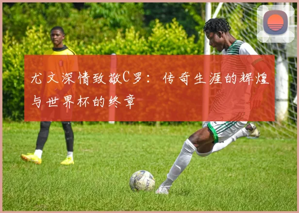 尤文深情致敬C罗：传奇生涯的辉煌与世界杯的终章
