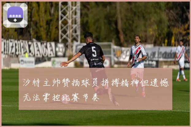 沙特主帅赞扬球员拼搏精神但遗憾无法掌控比赛节奏