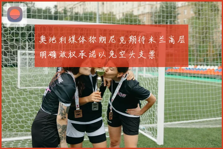 奥地利媒体称朗尼克期待米兰高层明确放权承诺以免空头支票