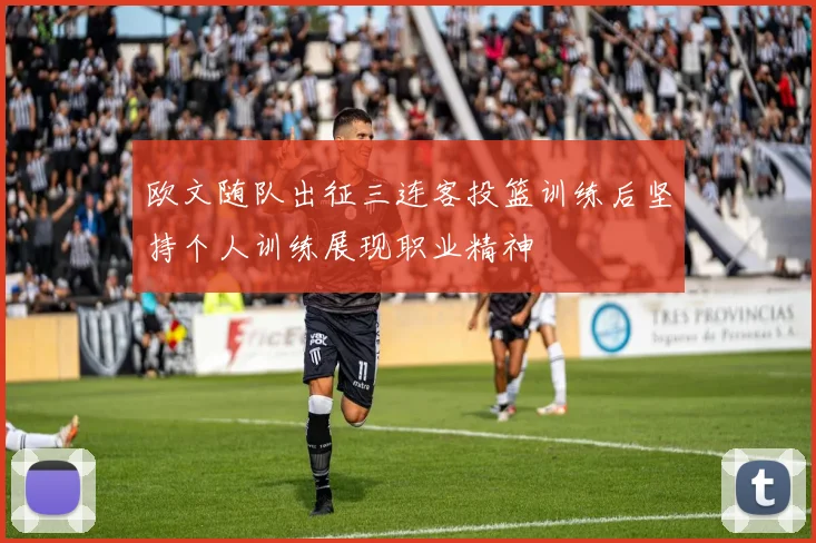 欧文随队出征三连客投篮训练后坚持个人训练展现职业精神