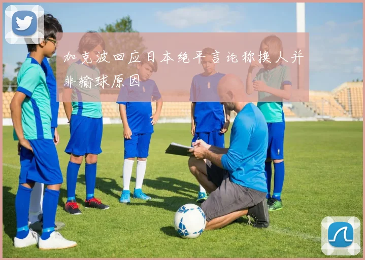 加克波回应日本绝平言论称换人并非输球原因