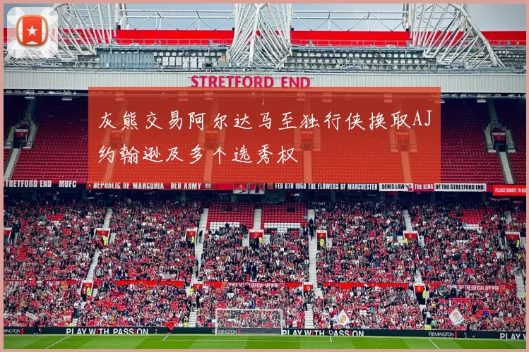 灰熊交易阿尔达马至独行侠换取AJ约翰逊及多个选秀权
