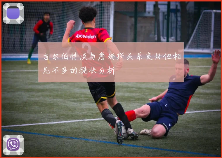 吉尔伯特谈与詹姆斯关系良好但相见不多的现状分析