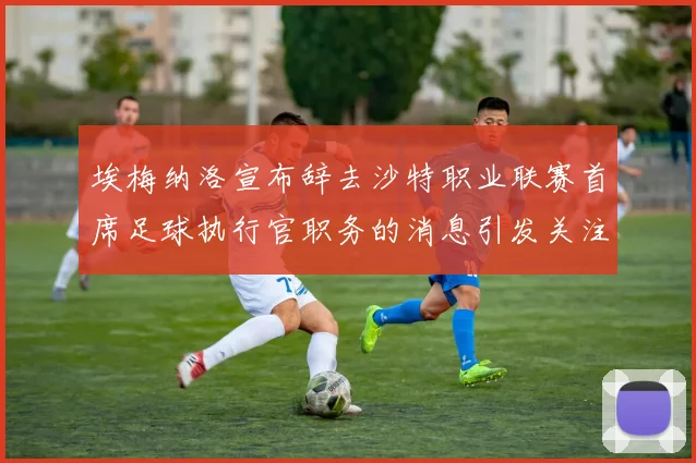 埃梅纳洛宣布辞去沙特职业联赛首席足球执行官职务的消息引发关注