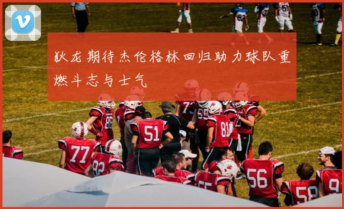 狄龙期待杰伦格林回归助力球队重燃斗志与士气