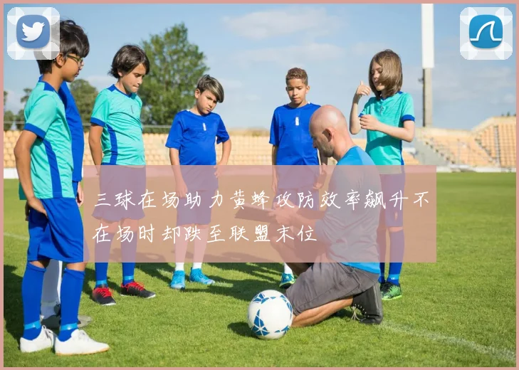 三球在场助力黄蜂攻防效率飙升不在场时却跌至联盟末位