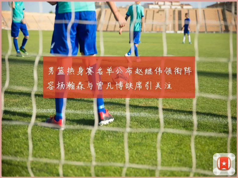 男篮热身赛名单公布赵继伟领衔阵容杨瀚森与曾凡博缺席引关注