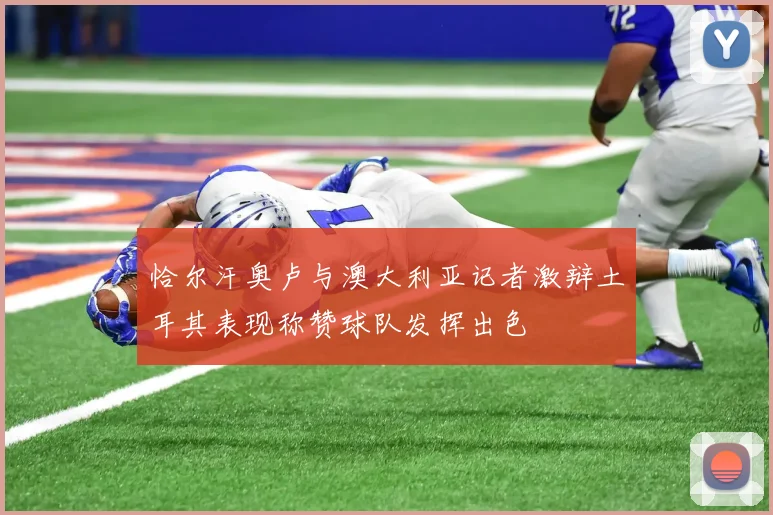 恰尔汗奥卢与澳大利亚记者激辩土耳其表现称赞球队发挥出色