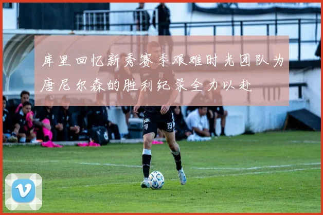 库里回忆新秀赛季艰难时光团队为唐尼尔森的胜利纪录全力以赴
